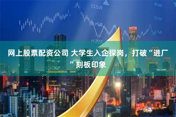 网上股票配资公司 大学生入企探岗，打破“进厂”刻板印象