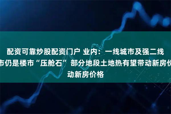 配资可靠炒股配资门户 业内：一线城市及强二线城市仍是楼市“压舱石” 部分地段土地热有望带动新房价格