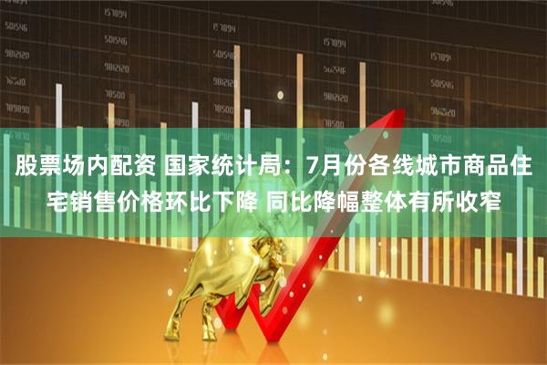 股票场内配资 国家统计局：7月份各线城市商品住宅销售价格环比下降 同比降幅整体有所收窄