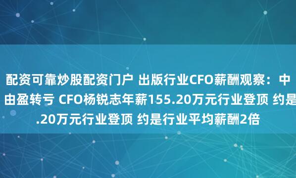 配资可靠炒股配资门户 出版行业CFO薪酬观察：中文在线收入下滑、由盈转亏 CFO杨锐志年薪155.20万元行业登顶 约是行业平均薪酬2倍