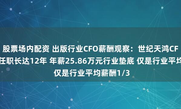 股票场内配资 出版行业CFO薪酬观察：世纪天鸿CFO善静宜任职长达12年 年薪25.86万元行业垫底 仅是行业平均薪酬1/3