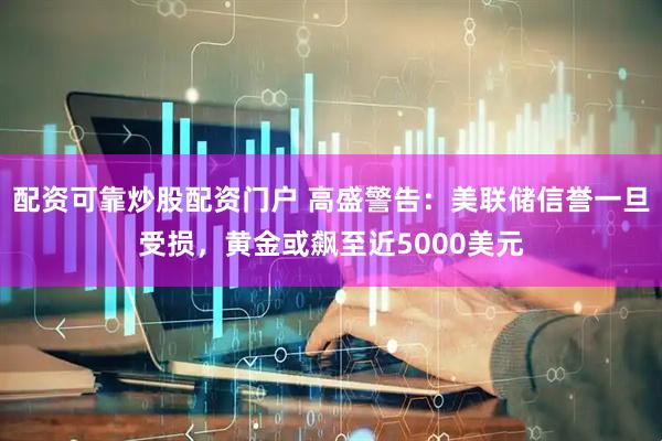 配资可靠炒股配资门户 高盛警告：美联储信誉一旦受损，黄金或飙至近5000美元