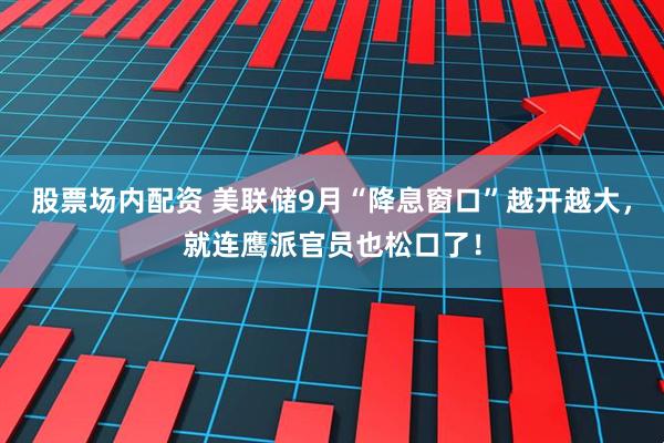 股票场内配资 美联储9月“降息窗口”越开越大，就连鹰派官员也松口了！