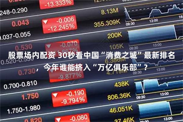 股票场内配资 30秒看中国“消费之城”最新排名，今年谁能挤入“万亿俱乐部”？