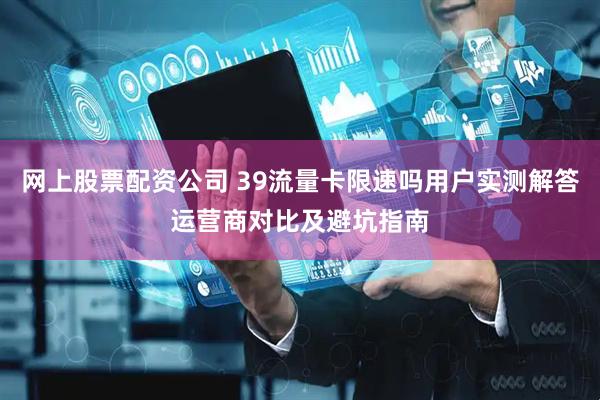 网上股票配资公司 39流量卡限速吗用户实测解答运营商对比及避坑指南