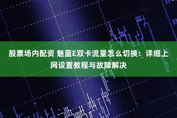 股票场内配资 魅蓝E双卡流量怎么切换：详细上网设置教程与故障解决