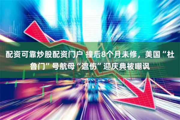 配资可靠炒股配资门户 撞后8个月未修，美国“杜鲁门”号航母“遮伤”迎庆典被嘲讽