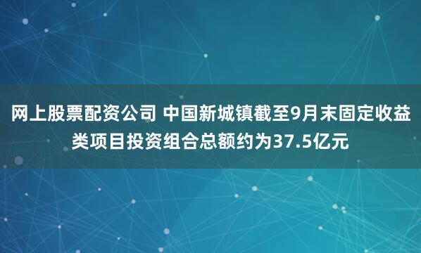 网上股票配资公司 中国新城镇截至9月末固定收益类项目投资组合总额约为37.5亿元